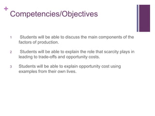 +
    Competencies/Objectives

    1    Students will be able to discuss the main components of the
        factors of production.

    2    Students will be able to explain the role that scarcity plays in
        leading to trade-offs and opportunity costs.

    3   Students will be able to explain opportunity cost using
        examples from their own lives.
 