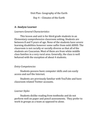 Unit Plan- Geography of the Earth
Day 4 – Climates of the Earth
A- Analyze Learner
Learners General Characteristics
This lesson and unit is for third grade students in an
Elementary comprehensive classroom setting. Students are
between 8 and 9 years of age. None of the students have severe
learning disabilities however some suffer from mild ADHD. The
classroom is not racially or socially diverse as that all of the
students are Caucasian. Most of them are from white middle
class families in a very rural area. Generally, the class is well
behaved with the exception of about 4 students.
Entry Competencies
Students possess basic computer skills and can easily
access and surf the Internet.
Students are previously familiar with YouTube and have
classroom related Twitter accounts.
Learner Styles
Students dislike reading from textbooks and do not
perform well on paper and pencil assessments. They prefer to
work in groups as a team as opposed to alone.
 