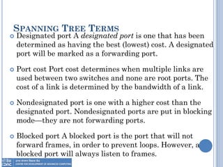 SPANNING TREE TERMS
 Designated port A designated port is one that has been
determined as having the best (lowest) cost. A designated
port will be marked as a forwarding port.
 Port cost Port cost determines when multiple links are
used between two switches and none are root ports. The
cost of a link is determined by the bandwidth of a link.
 Nondesignated port is one with a higher cost than the
designated port. Nondesignated ports are put in blocking
mode—they are not forwarding ports.
 Blocked port A blocked port is the port that will not
forward frames, in order to prevent loops. However, a
blocked port will always listen to frames.
 