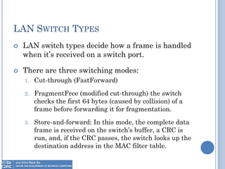 LAN SWITCH TYPES
 LAN switch types decide how a frame is handled
when it’s received on a switch port.
 There are three switching modes:
1. Cut-through (FastForward)
2. FragmentFree (modified cut-through) the switch
checks the first 64 bytes (caused by collision) of a
frame before forwarding it for fragmentation.
3. Store-and-forward: In this mode, the complete data
frame is received on the switch’s buffer, a CRC is
run, and, if the CRC passes, the switch looks up the
destination address in the MAC filter table.
 