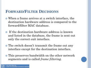 FORWARD/FILTER DECISIONS
 When a frame arrives at a switch interface, the
destination hardware address is compared to the
forward/filter MAC database.
 If the destination hardware address is known
and listed in the database, the frame is sent out
only the correct exit interface.
 The switch doesn’t transmit the frame out any
interface except for the destination interface.
 This preserves bandwidth on the other network
segments and is called frame filtering.
 