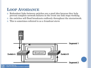 LOOP AVOIDANCE
 Redundant links between switches are a good idea because they help
prevent complete network failures in the event one link stops working.
 the switches will flood broadcasts endlessly throughout the nternetwork.
 This is sometimes referred to as a broadcast storm
 