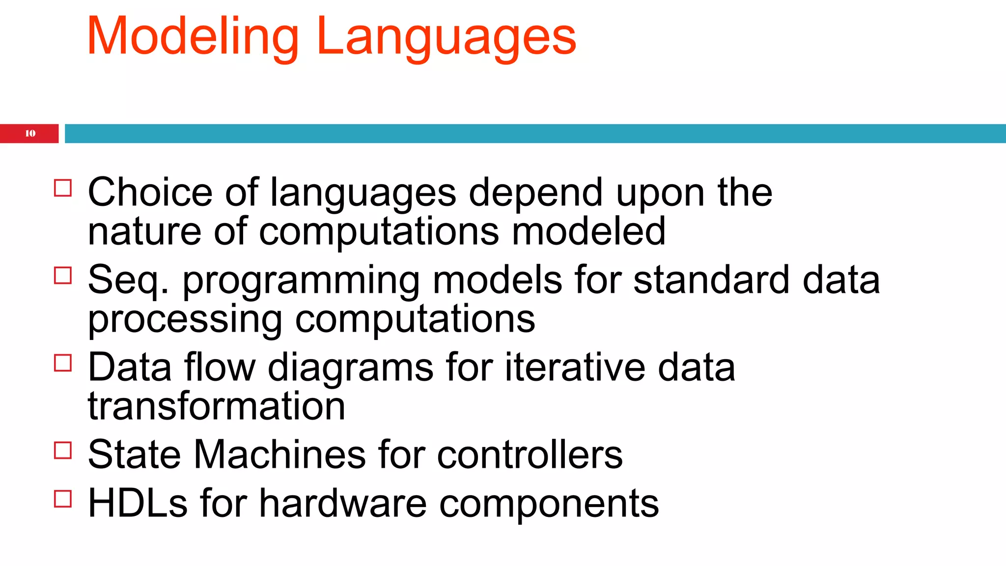 10 
Modeling Languages 
 Choice of languages depend upon the 
nature of computations modeled 
 Seq. programming models for standard data 
processing computations 
 Data flow diagrams for iterative data 
transformation 
 State Machines for controllers 
 HDLs for hardware components 
 