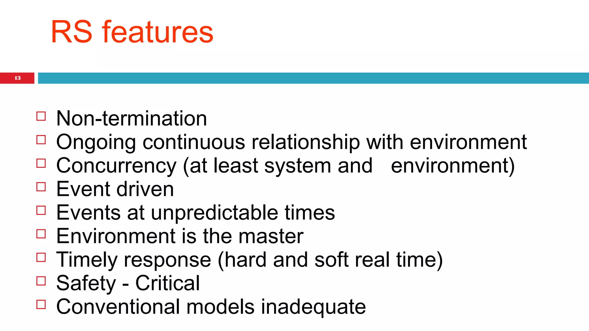 13 
RS features 
 Non-termination 
 Ongoing continuous relationship with environment 
 Concurrency (at least system and environment) 
 Event driven 
 Events at unpredictable times 
 Environment is the master 
 Timely response (hard and soft real time) 
 Safety - Critical 
 Conventional models inadequate 
 