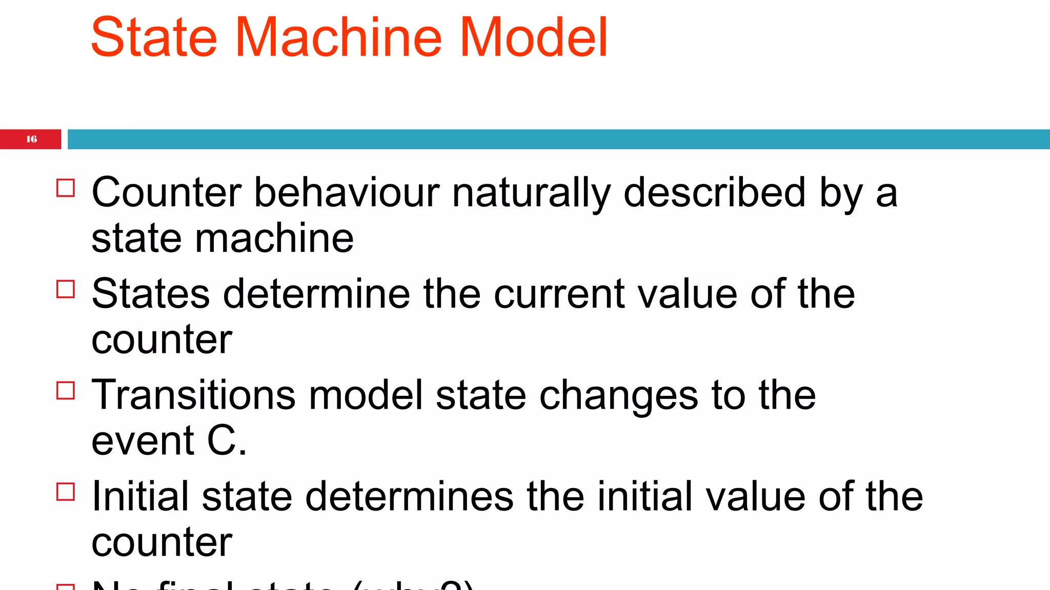 16 
State Machine Model 
 Counter behaviour naturally described by a 
state machine 
 States determine the current value of the 
counter 
 Transitions model state changes to the 
event C. 
 Initial state determines the initial value of the 
counter 
 No final state (why?) 
 
