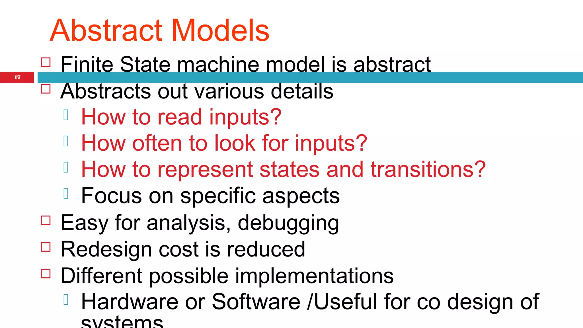 17 
Abstract Models 
 Finite State machine model is abstract 
 Abstracts out various details 
 How to read inputs? 
 How often to look for inputs? 
 How to represent states and transitions? 
 Focus on specific aspects 
 Easy for analysis, debugging 
 Redesign cost is reduced 
 Different possible implementations 
 Hardware or Software /Useful for co design of 
systems 
 