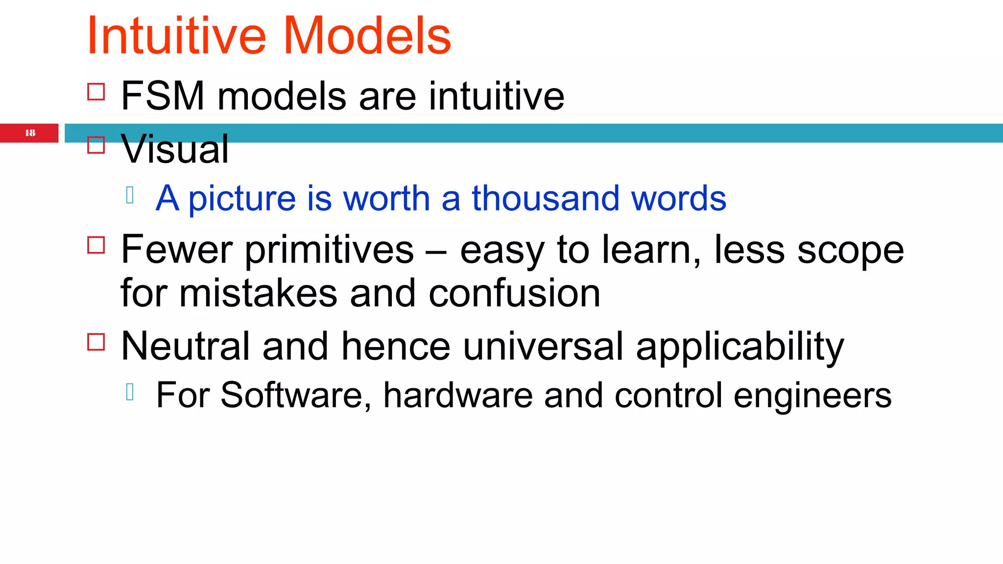18 
Intuitive Models 
 FSM models are intuitive 
 Visual 
 A picture is worth a thousand words 
 Fewer primitives – easy to learn, less scope 
for mistakes and confusion 
 Neutral and hence universal applicability 
 For Software, hardware and control engineers 
 
