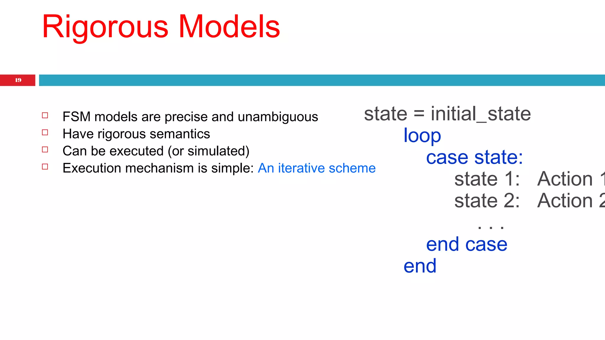 19 
Rigorous Models 
state = initial_state 
 FSM models are precise and unambiguous 
 Have rigorous semantics 
 Can be executed (or simulated) 
 Execution mechanism is simple: An iterative scheme 
loop 
case state: 
state 1: Action 1 
state 2: Action 2 
. . . 
end case 
end 
 