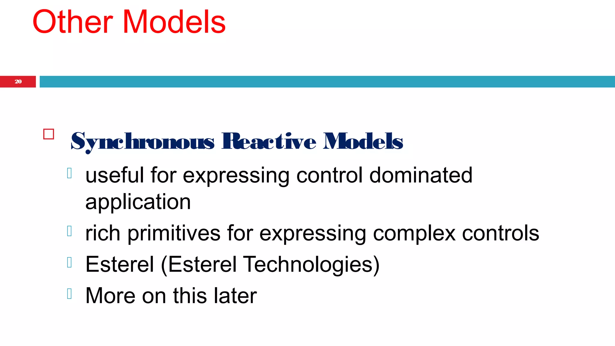 20 
Other Models 
 Synchronous Reactive Models 
 useful for expressing control dominated 
application 
 rich primitives for expressing complex controls 
 Esterel (Esterel Technologies) 
 More on this later 
 