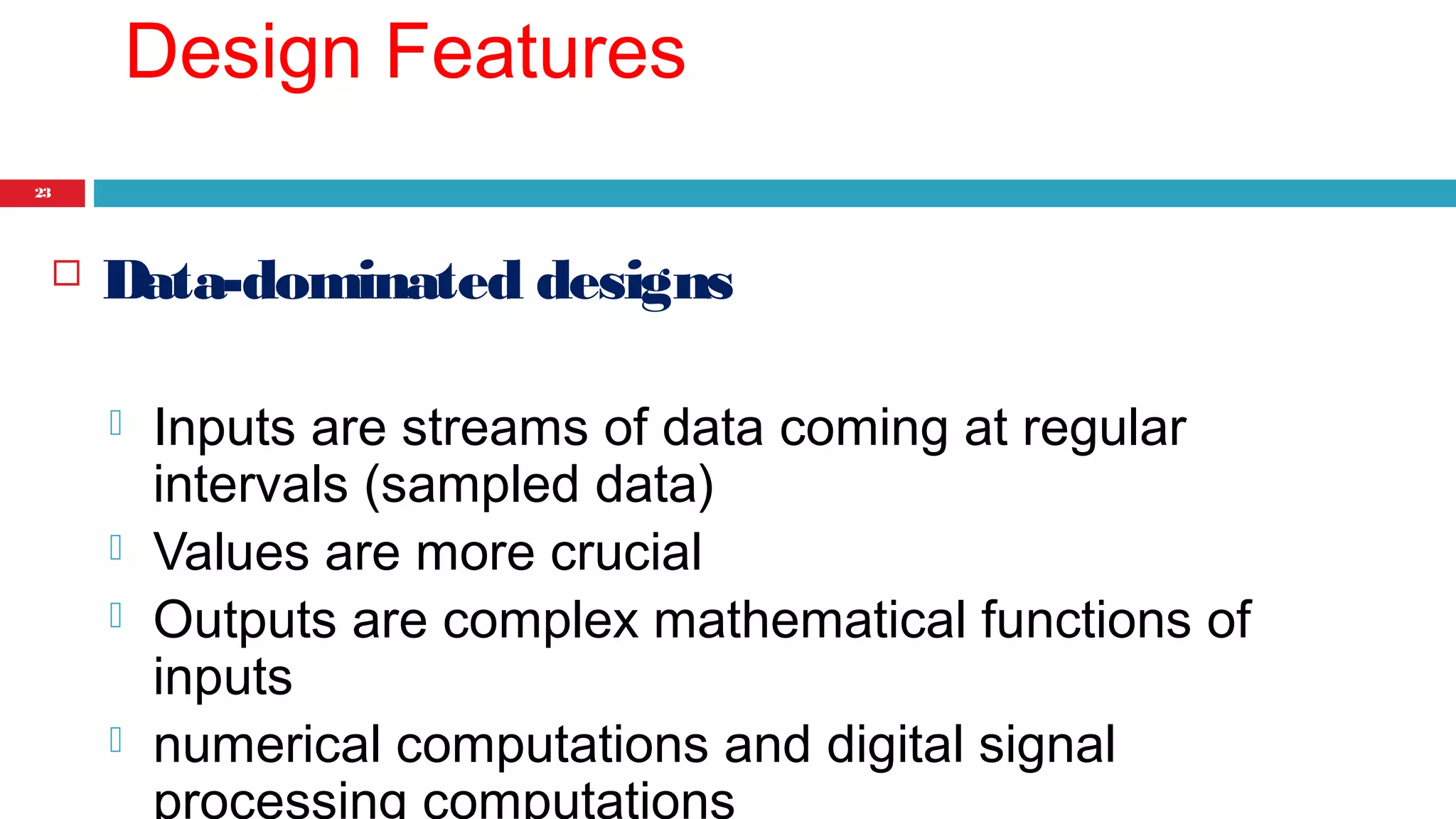 23 
Design Features 
 Data-dominated designs 
 Inputs are streams of data coming at regular 
intervals (sampled data) 
 Values are more crucial 
 Outputs are complex mathematical functions of 
inputs 
 numerical computations and digital signal 
processing computations 
 