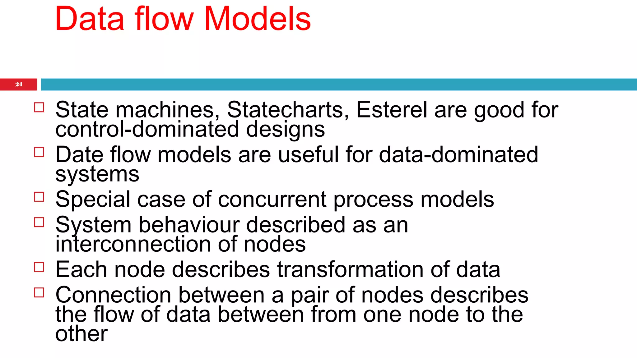 24 
Data flow Models 
 State machines, Statecharts, Esterel are good for 
control-dominated designs 
 Date flow models are useful for data-dominated 
systems 
 Special case of concurrent process models 
 System behaviour described as an 
interconnection of nodes 
 Each node describes transformation of data 
 Connection between a pair of nodes describes 
the flow of data between from one node to the 
other 
 