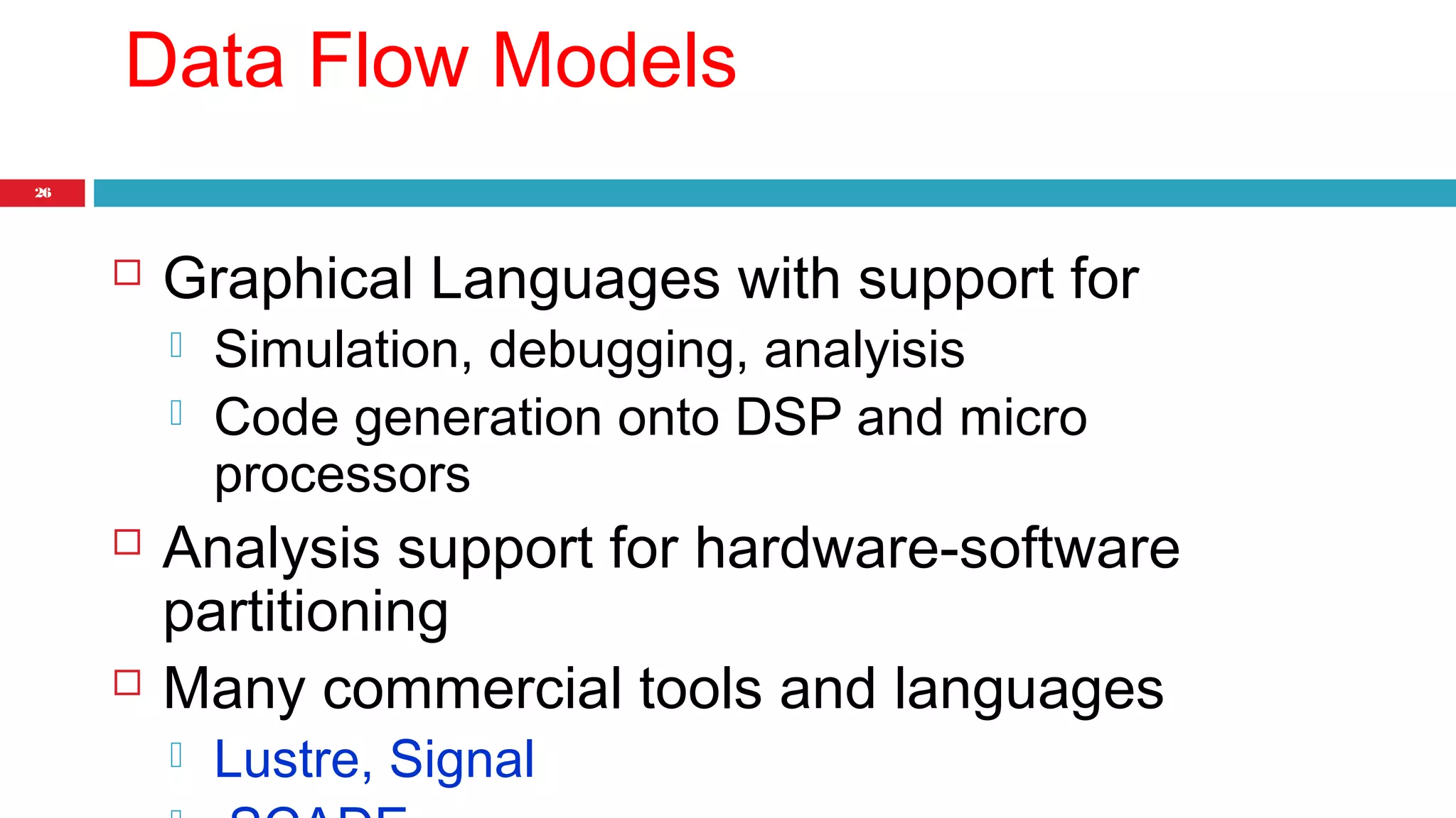 26 
Data Flow Models 
 Graphical Languages with support for 
 Simulation, debugging, analyisis 
 Code generation onto DSP and micro 
processors 
 Analysis support for hardware-software 
partitioning 
 Many commercial tools and languages 
 Lustre, Signal 
 SCADE 
 