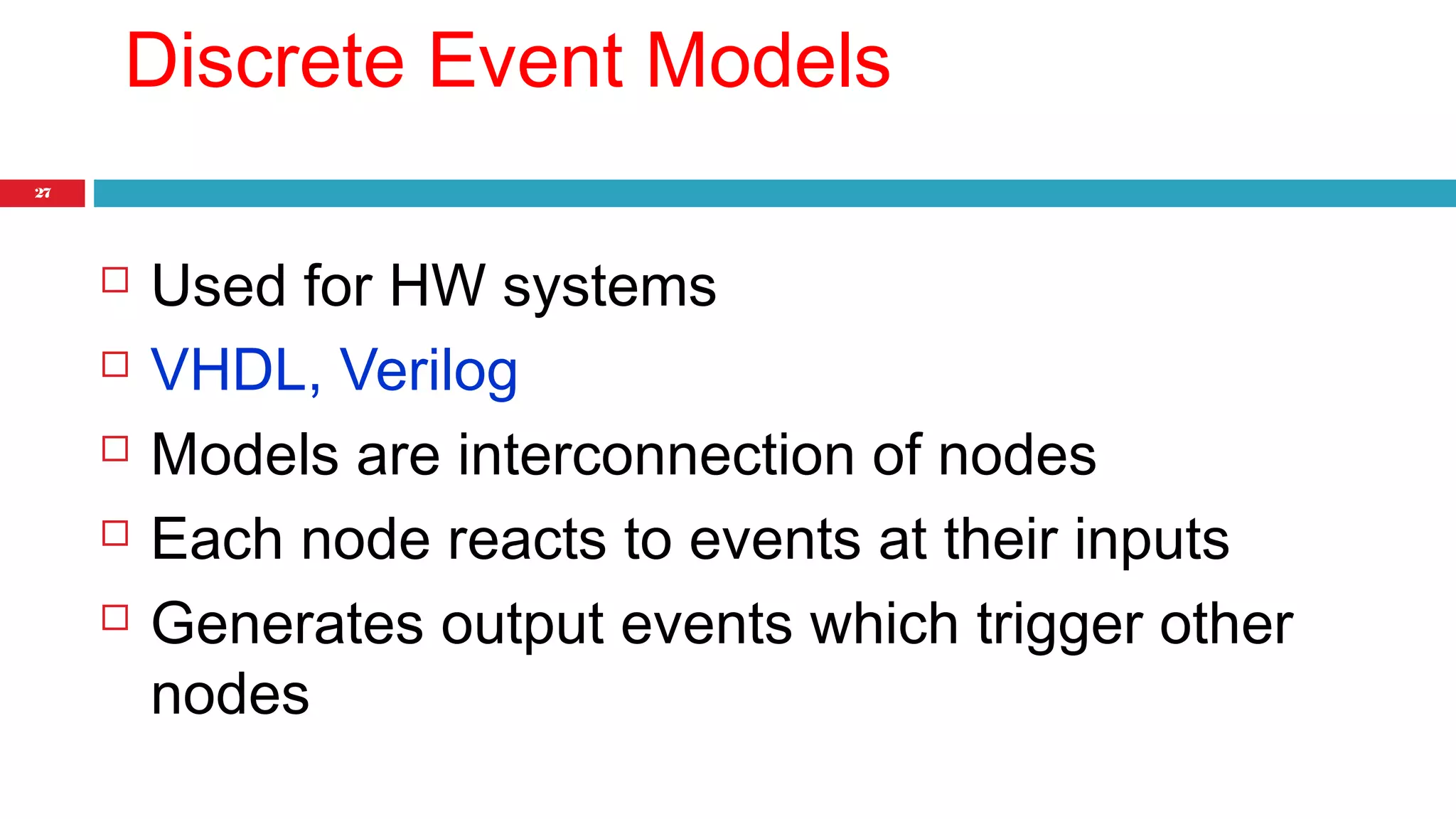 27 
Discrete Event Models 
 Used for HW systems 
 VHDL, Verilog 
 Models are interconnection of nodes 
 Each node reacts to events at their inputs 
 Generates output events which trigger other 
nodes 
 