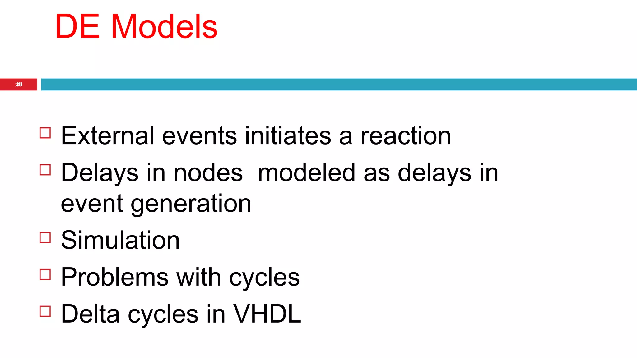 28 
DE Models 
 External events initiates a reaction 
 Delays in nodes modeled as delays in 
event generation 
 Simulation 
 Problems with cycles 
 Delta cycles in VHDL 
 