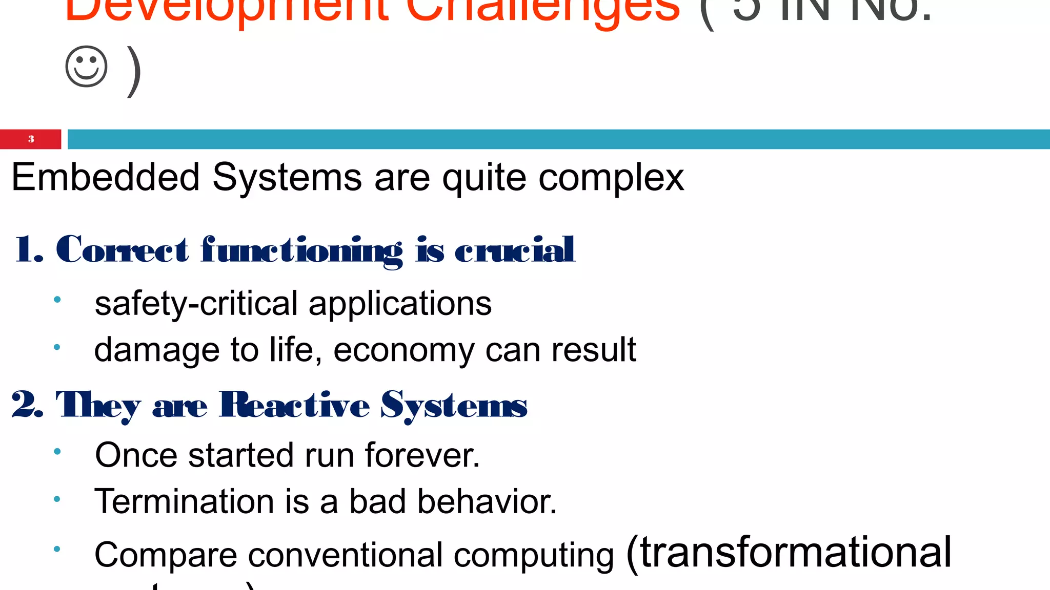 Development Challenges ( 5 IN No: 
 ) 
3 
Embedded Systems are quite complex 
1. Correct functioning is crucial 
• safety-critical applications 
• damage to life, economy can result 
2. They are Reactive Systems 
• Once started run forever. 
• Termination is a bad behavior. 
• Compare conventional computing (transformational 
systems) 
 