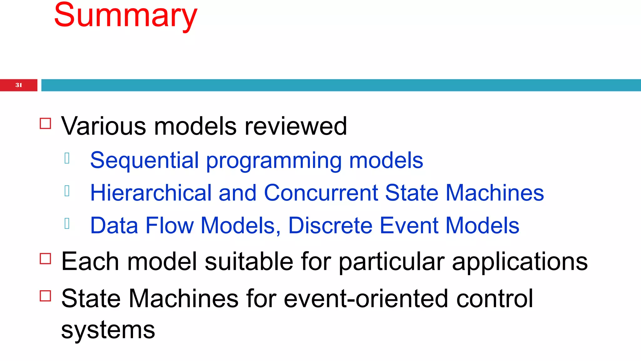 31 
Summary 
 Various models reviewed 
 Sequential programming models 
 Hierarchical and Concurrent State Machines 
 Data Flow Models, Discrete Event Models 
 Each model suitable for particular applications 
 State Machines for event-oriented control 
systems 
 