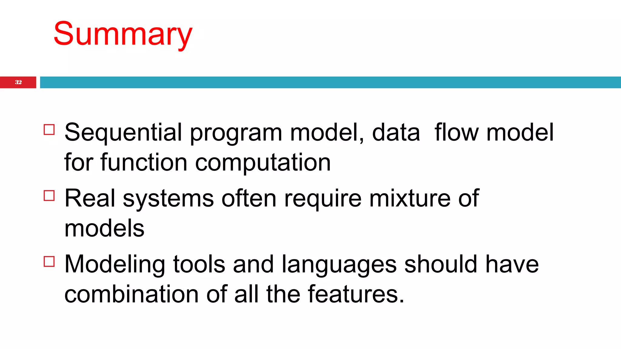 32 
Summary 
 Sequential program model, data flow model 
for function computation 
 Real systems often require mixture of 
models 
 Modeling tools and languages should have 
combination of all the features. 
 