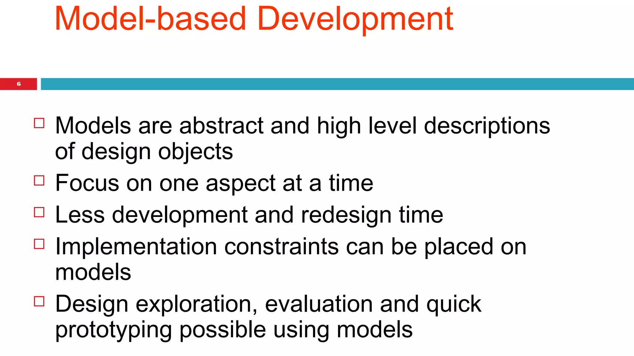 6 
Model-based Development 
 Models are abstract and high level descriptions 
of design objects 
 Focus on one aspect at a time 
 Less development and redesign time 
 Implementation constraints can be placed on 
models 
 Design exploration, evaluation and quick 
prototyping possible using models 
 