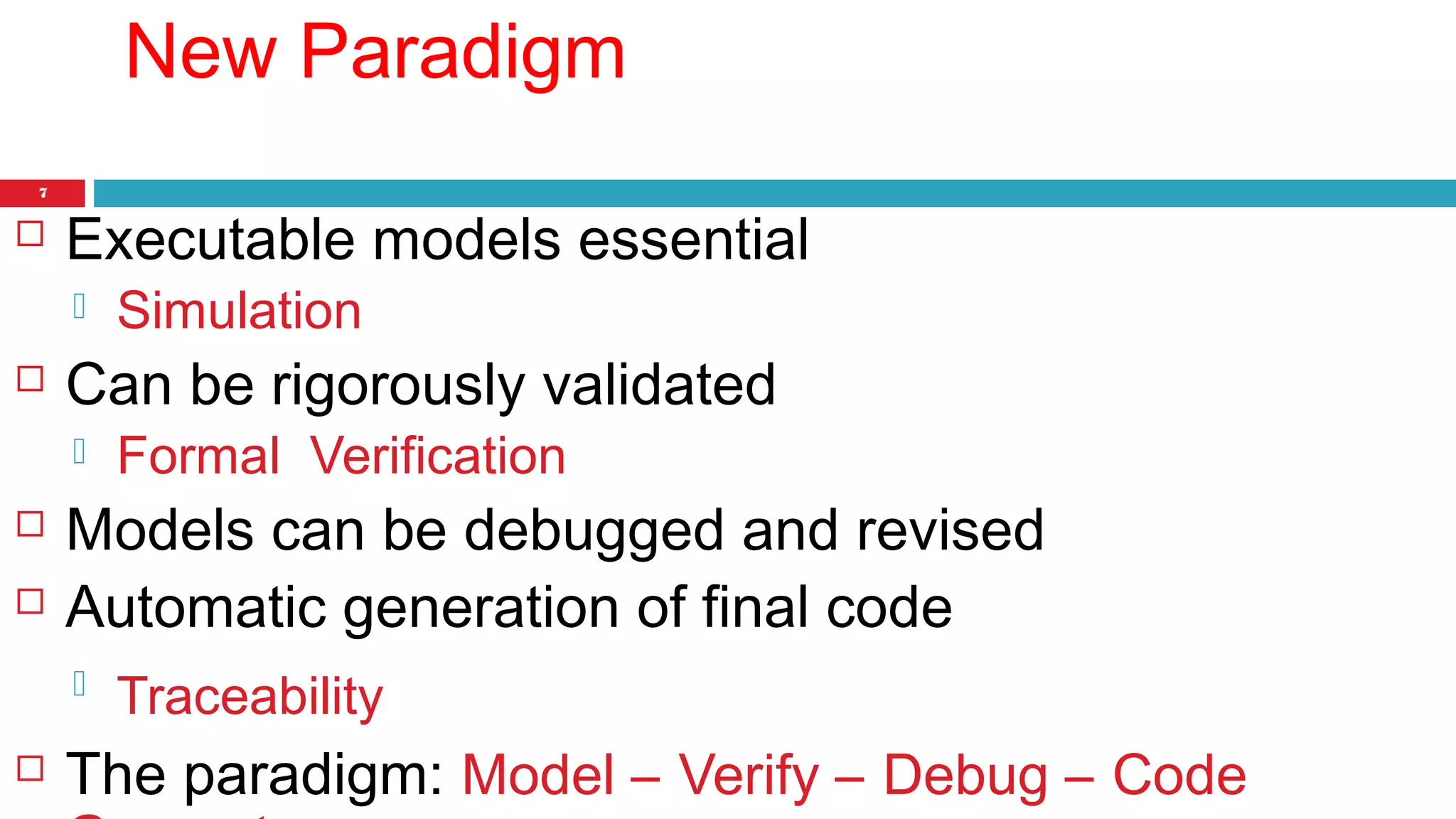 7 
New Paradigm 
 Executable models essential 
 Simulation 
 Can be rigorously validated 
 Formal Verification 
 Models can be debugged and revised 
 Automatic generation of final code 
 Traceability 
 The paradigm: Model – Verify – Debug – Code 
Generate 
 