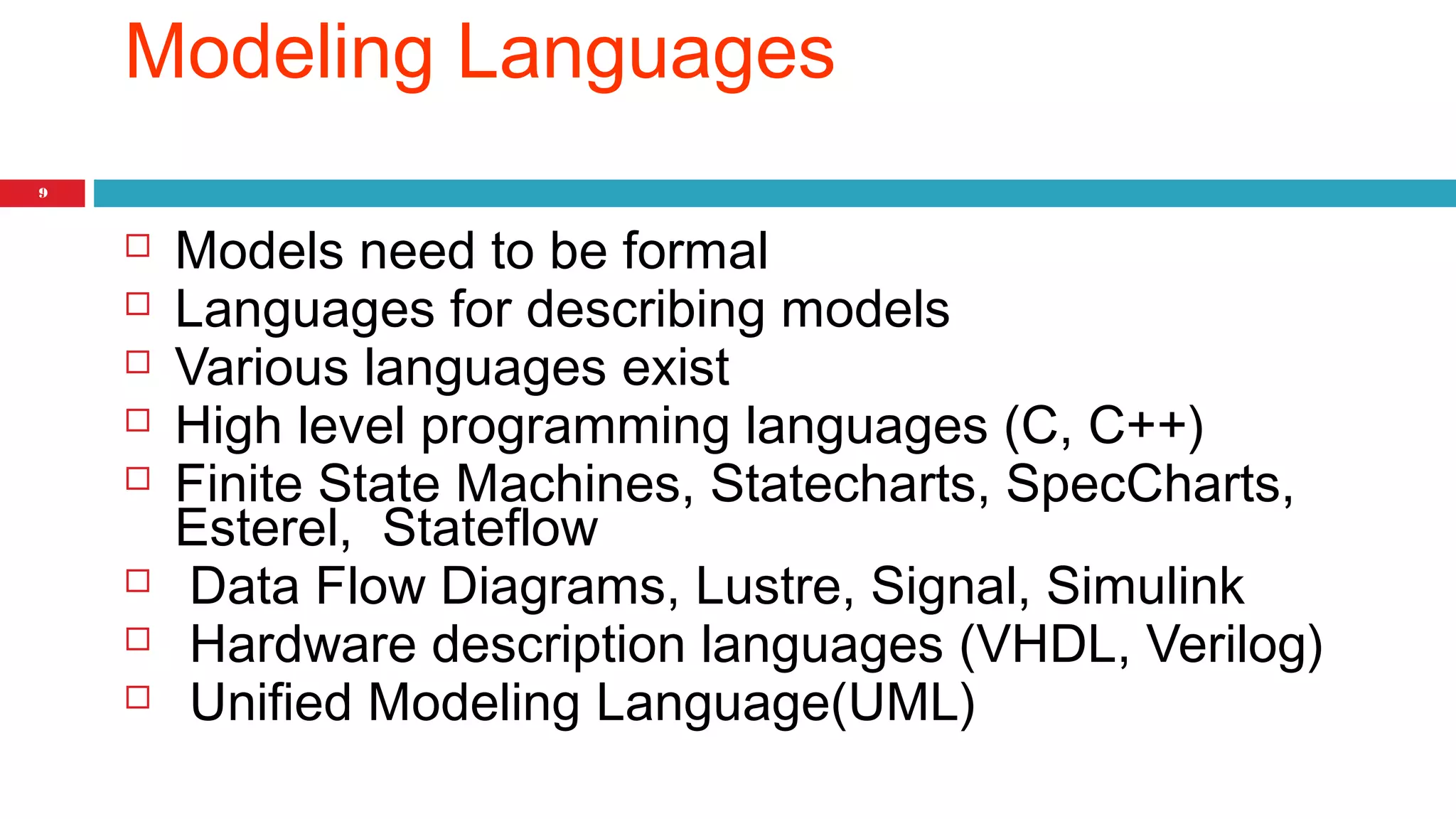 9 
Modeling Languages 
 Models need to be formal 
 Languages for describing models 
 Various languages exist 
 High level programming languages (C, C++) 
 Finite State Machines, Statecharts, SpecCharts, 
Esterel, Stateflow 
 Data Flow Diagrams, Lustre, Signal, Simulink 
 Hardware description languages (VHDL, Verilog) 
 Unified Modeling Language(UML) 
 