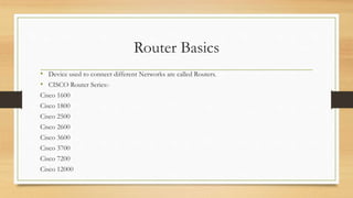 Router Basics 
• Device used to connect different Networks are called Routers. 
• CISCO Router Series:- 
Cisco 1600 
Cisco 1800 
Cisco 2500 
Cisco 2600 
Cisco 3600 
Cisco 3700 
Cisco 7200 
Cisco 12000 
 
