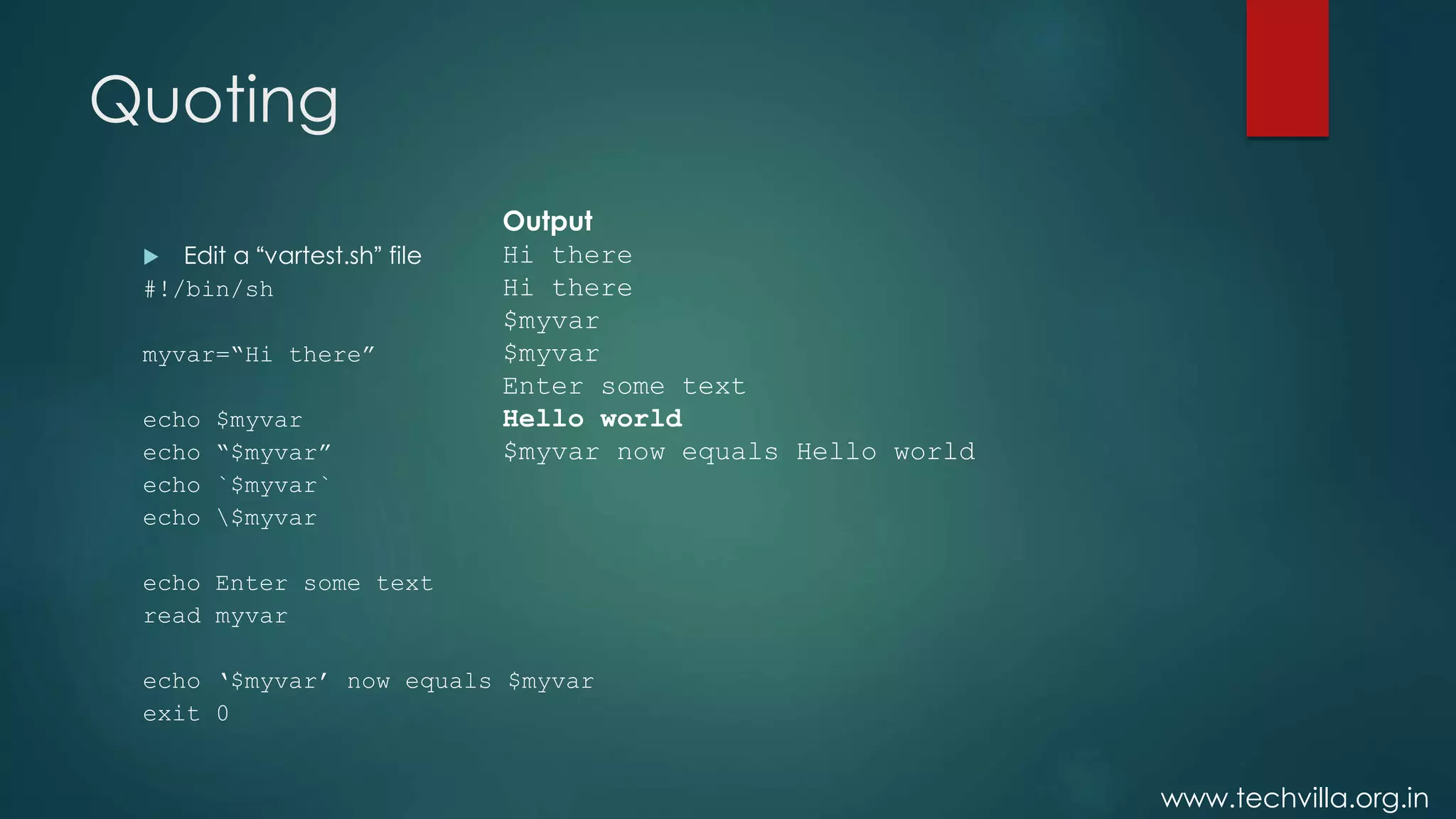 www.techvilla.org.in
Quoting
 Edit a “vartest.sh” file
#!/bin/sh
myvar=“Hi there”
echo $myvar
echo “$myvar”
echo `$myvar`
echo $myvar
echo Enter some text
read myvar
echo ‘$myvar’ now equals $myvar
exit 0
Output
Hi there
Hi there
$myvar
$myvar
Enter some text
Hello world
$myvar now equals Hello world
 