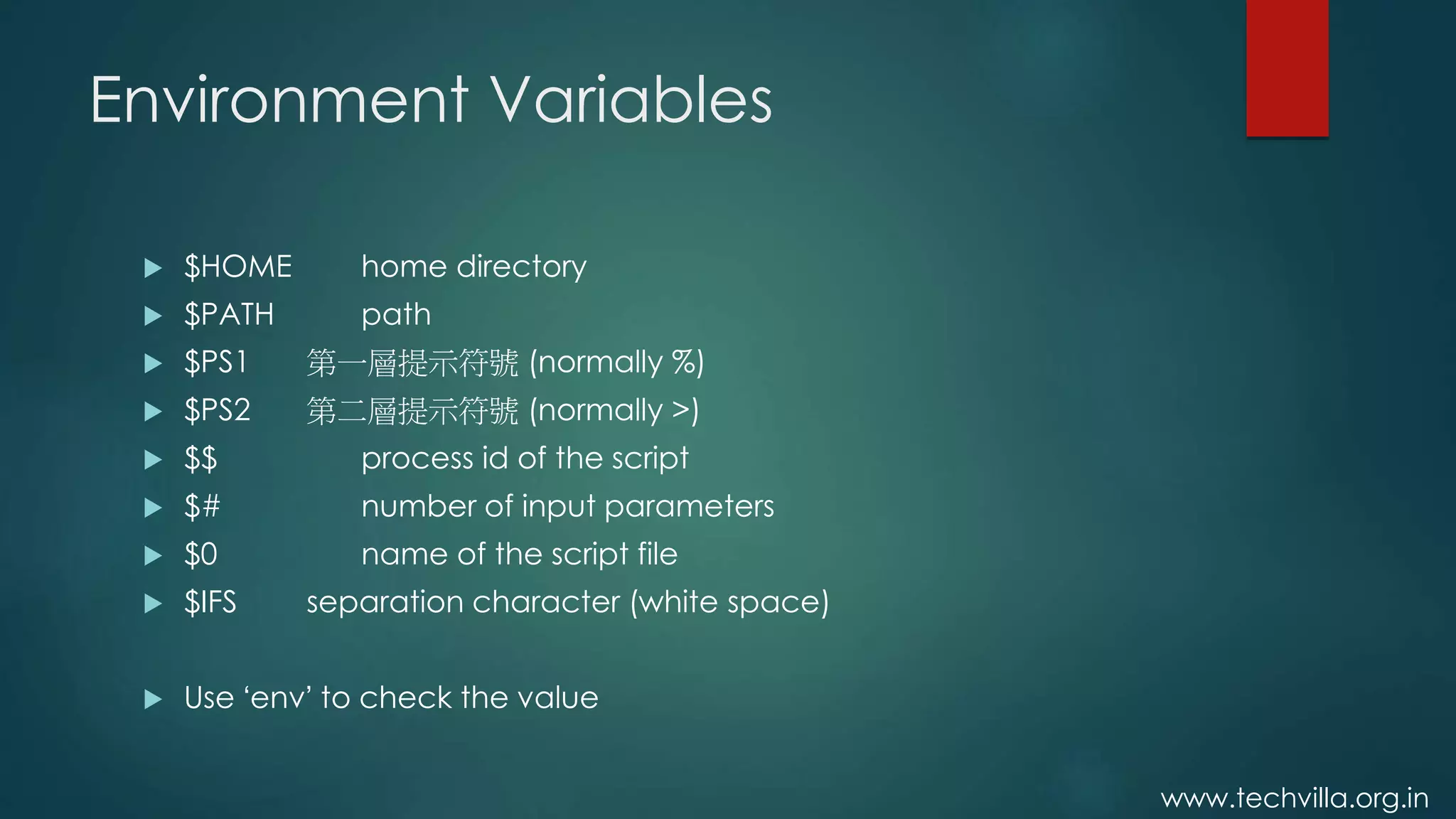 www.techvilla.org.in
Environment Variables
 $HOME home directory
 $PATH path
 $PS1 第一層提示符號 (normally %)
 $PS2 第二層提示符號 (normally >)
 $$ process id of the script
 $# number of input parameters
 $0 name of the script file
 $IFS separation character (white space)
 Use ‘env’ to check the value
 