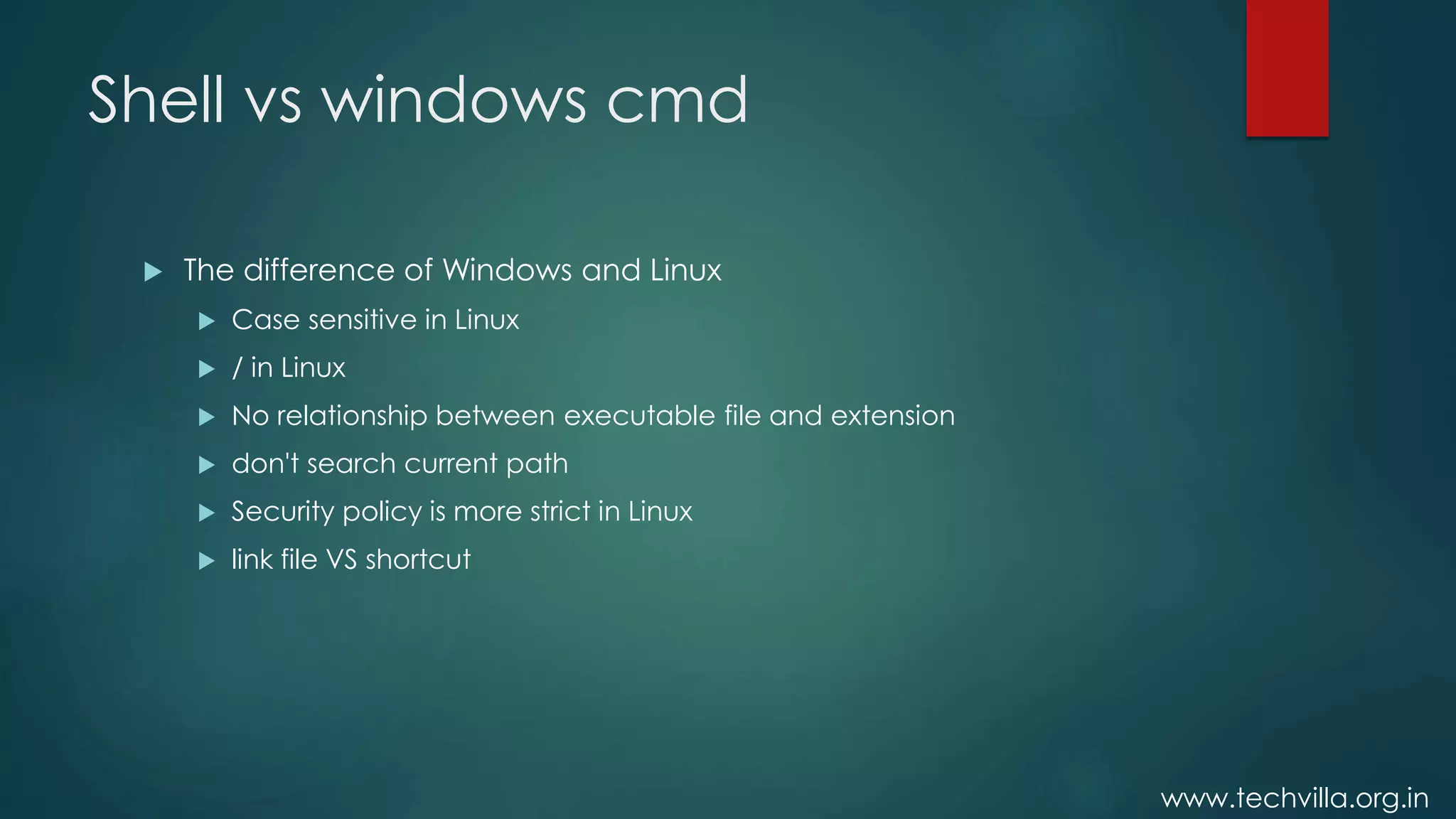 www.techvilla.org.in
Shell vs windows cmd
 The difference of Windows and Linux
 Case sensitive in Linux
 / in Linux
 No relationship between executable file and extension
 don't search current path
 Security policy is more strict in Linux
 link file VS shortcut
 