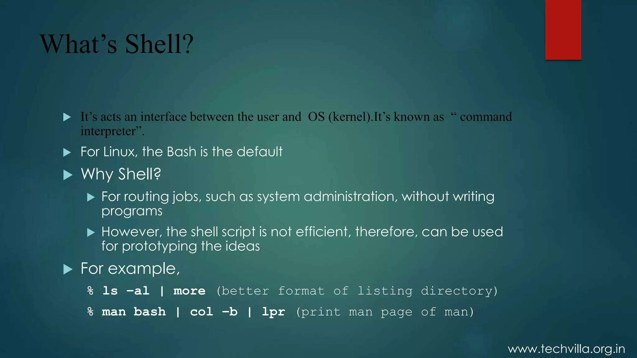 www.techvilla.org.in
What’s Shell?
 It’s acts an interface between the user and OS (kernel).It’s known as “ command
interpreter”.
 For Linux, the Bash is the default
 Why Shell?
 For routing jobs, such as system administration, without writing
programs
 However, the shell script is not efficient, therefore, can be used
for prototyping the ideas
 For example,
% ls –al | more (better format of listing directory)
% man bash | col –b | lpr (print man page of man)
 