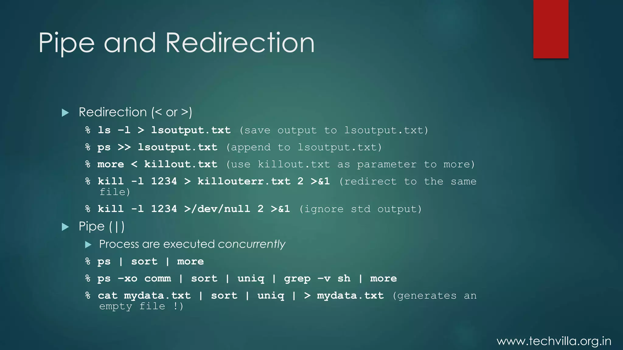 www.techvilla.org.in
Pipe and Redirection
 Redirection (< or >)
% ls –l > lsoutput.txt (save output to lsoutput.txt)
% ps >> lsoutput.txt (append to lsoutput.txt)
% more < killout.txt (use killout.txt as parameter to more)
% kill -l 1234 > killouterr.txt 2 >&1 (redirect to the same
file)
% kill -l 1234 >/dev/null 2 >&1 (ignore std output)
 Pipe (|)
 Process are executed concurrently
% ps | sort | more
% ps –xo comm | sort | uniq | grep –v sh | more
% cat mydata.txt | sort | uniq | > mydata.txt (generates an
empty file !)
 