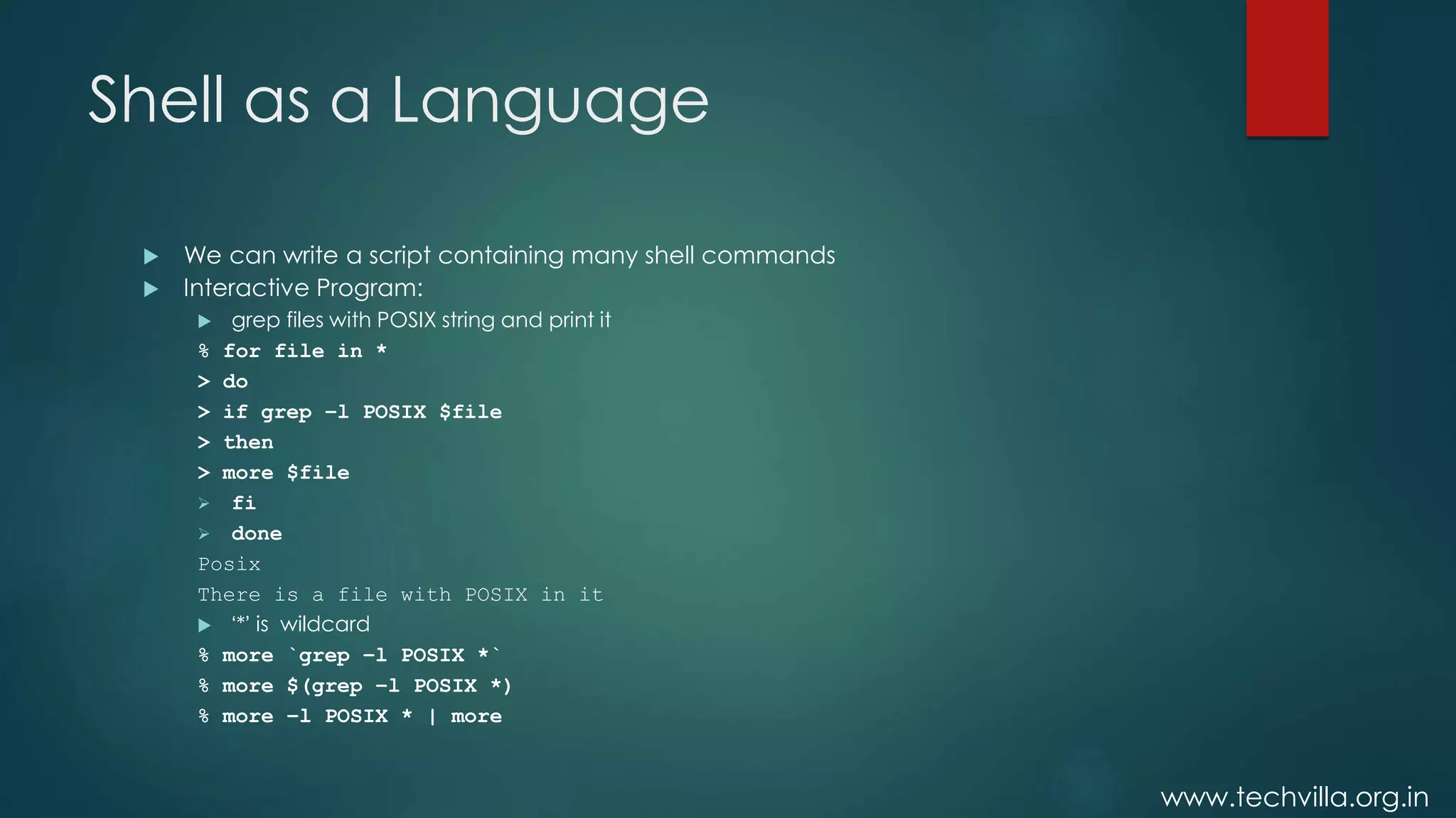 www.techvilla.org.in
Shell as a Language
 We can write a script containing many shell commands
 Interactive Program:
 grep files with POSIX string and print it
% for file in *
> do
> if grep –l POSIX $file
> then
> more $file
 fi
 done
Posix
There is a file with POSIX in it
 ‘*’ is wildcard
% more `grep –l POSIX *`
% more $(grep –l POSIX *)
% more –l POSIX * | more
 
