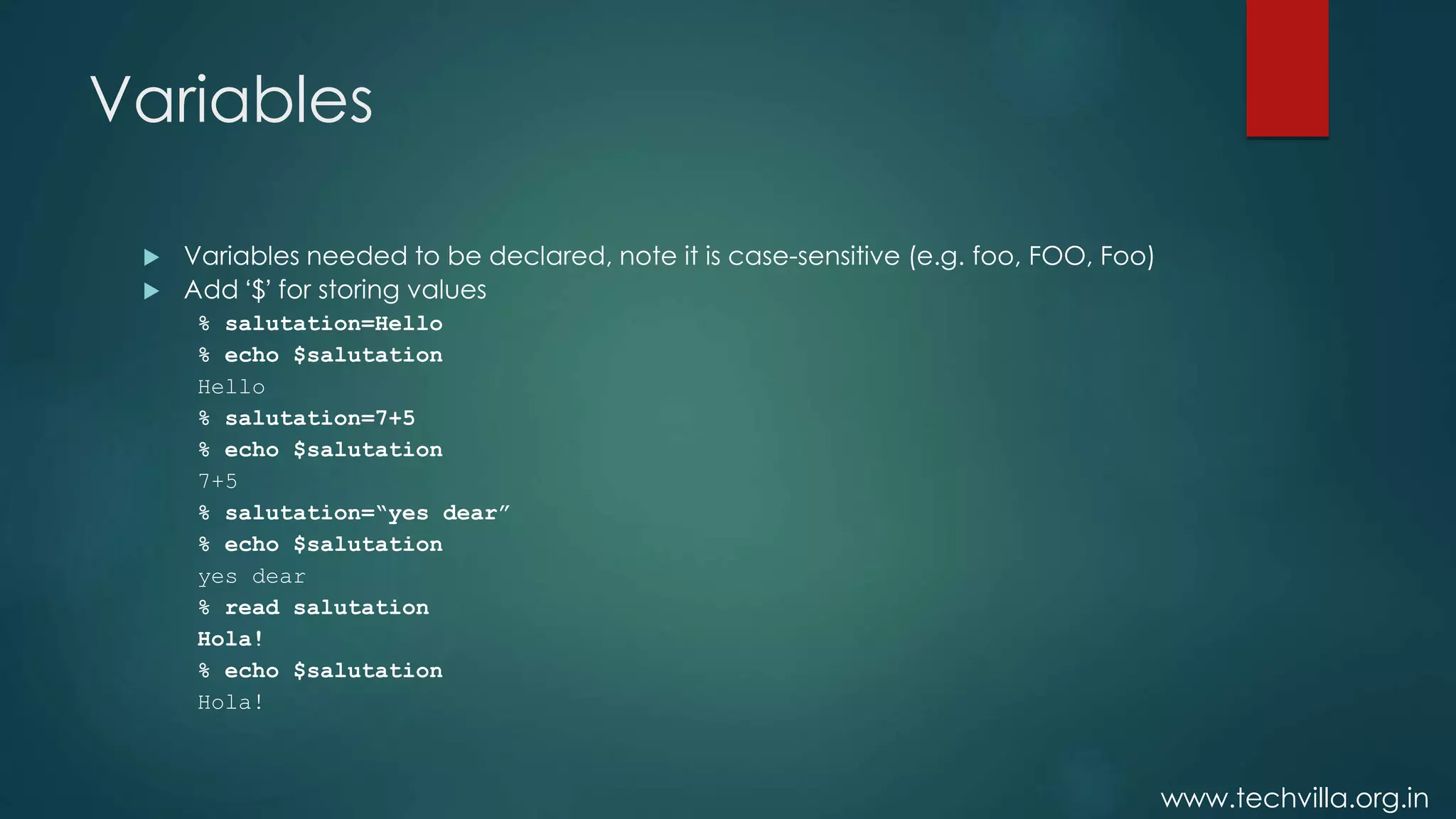 www.techvilla.org.in
Variables
 Variables needed to be declared, note it is case-sensitive (e.g. foo, FOO, Foo)
 Add ‘$’ for storing values
% salutation=Hello
% echo $salutation
Hello
% salutation=7+5
% echo $salutation
7+5
% salutation=“yes dear”
% echo $salutation
yes dear
% read salutation
Hola!
% echo $salutation
Hola!
 