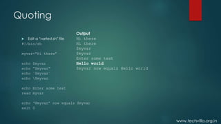 www.techvilla.org.in
Quoting
 Edit a “vartest.sh” file
#!/bin/sh
myvar=“Hi there”
echo $myvar
echo “$myvar”
echo `$myvar`
echo $myvar
echo Enter some text
read myvar
echo ‘$myvar’ now equals $myvar
exit 0
Output
Hi there
Hi there
$myvar
$myvar
Enter some text
Hello world
$myvar now equals Hello world
 