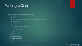 www.techvilla.org.in
Writing a Script
 Use text editor to generate the “first” file
#!/bin/sh
# first
# this file looks for the files containing POSIX
# and print it
for file in *
do
if grep –q POSIX $file
then
echo $file
fi
done
exit 0
% /bin/sh first
% chmod +x first
%./first (make sure . is include in PATH parameter)
 