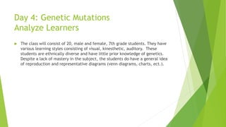 Day 4: Genetic Mutations
Analyze Learners
 The class will consist of 20, male and female, 7th grade students. They have
various learning styles consisting of visual, kinesthetic, auditory. These
students are ethnically diverse and have little prior knowledge of genetics.
Despite a lack of mastery in the subject, the students do have a general idea
of reproduction and representative diagrams (venn diagrams, charts, ect.).
 