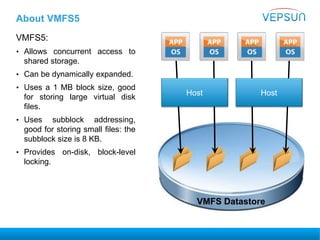 About VMFS5
VMFS5:
• Allows concurrent access to
shared storage.
• Can be dynamically expanded.
• Uses a 1 MB block size, good
for storing large virtual disk
files.
• Uses subblock addressing,
good for storing small files: the
subblock size is 8 KB.
• Provides on-disk, block-level
locking.
HostHost
VMFS Datastore
 