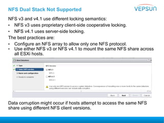 NFS Dual Stack Not Supported
NFS v3 and v4.1 use different locking semantics:
• NFS v3 uses proprietary client-side cooperative locking.
• NFS v4.1 uses server-side locking.
The best practices are:
• Configure an NFS array to allow only one NFS protocol.
• Use either NFS v3 or NFS v4.1 to mount the same NFS share across
all ESXi hosts.
Data corruption might occur if hosts attempt to access the same NFS
share using different NFS client versions.
Best Practice
 