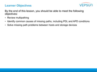 Learner Objectives
By the end of this lesson, you should be able to meet the following
objectives:
• Review multipathing
• Identify common causes of missing paths, including PDL and APD conditions
• Solve missing path problems between hosts and storage devices
 