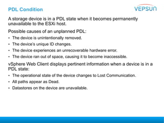 PDL Condition
A storage device is in a PDL state when it becomes permanently
unavailable to the ESXi host.
Possible causes of an unplanned PDL:
• The device is unintentionally removed.
• The device’s unique ID changes.
• The device experiences an unrecoverable hardware error.
• The device ran out of space, causing it to become inaccessible.
vSphere Web Client displays pertinent information when a device is in a
PDL state:
• The operational state of the device changes to Lost Communication.
• All paths appear as Dead.
• Datastores on the device are unavailable.
 