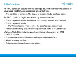 APD Condition
An APD condition occurs when a storage device becomes unavailable to
your ESXi host for an unspecified amount of time:
• This condition is transient. The device is expected to be available again.
An APD condition might be caused by several causes:
• The storage device is removed in an uncontrolled manner from the host.
• The storage device fails:
– The VMkernel cannot detect how long the loss of device access will last.
• Network connectivity fails, which brings down all paths to iSCSI storage.
vSphere Web Client displays pertinent information when an APD
condition occurs:
• The operational state of the device changes to Dead or Error.
• All paths appear as Dead.
• Datastores on the device are unavailable.
 