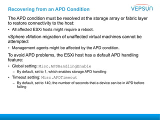 Recovering from an APD Condition
The APD condition must be resolved at the storage array or fabric layer
to restore connectivity to the host:
• All affected ESXi hosts might require a reboot.
vSphere vMotion migration of unaffected virtual machines cannot be
attempted:
• Management agents might be affected by the APD condition.
To avoid APD problems, the ESXi host has a default APD handling
feature:
• Global setting: Misc.APDHandlingEnable
– By default, set to 1, which enables storage APD handling
• Timeout setting: Misc.APDTimeout
– By default, set to 140, the number of seconds that a device can be in APD before
failing
 