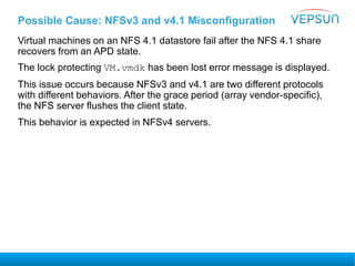 Possible Cause: NFSv3 and v4.1 Misconfiguration
Virtual machines on an NFS 4.1 datastore fail after the NFS 4.1 share
recovers from an APD state.
The lock protecting VM.vmdk has been lost error message is displayed.
This issue occurs because NFSv3 and v4.1 are two different protocols
with different behaviors. After the grace period (array vendor-specific),
the NFS server flushes the client state.
This behavior is expected in NFSv4 servers.
 