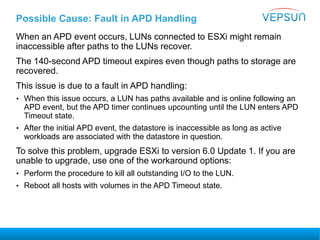 Possible Cause: Fault in APD Handling
When an APD event occurs, LUNs connected to ESXi might remain
inaccessible after paths to the LUNs recover.
The 140-second APD timeout expires even though paths to storage are
recovered.
This issue is due to a fault in APD handling:
• When this issue occurs, a LUN has paths available and is online following an
APD event, but the APD timer continues upcounting until the LUN enters APD
Timeout state.
• After the initial APD event, the datastore is inaccessible as long as active
workloads are associated with the datastore in question.
To solve this problem, upgrade ESXi to version 6.0 Update 1. If you are
unable to upgrade, use one of the workaround options:
• Perform the procedure to kill all outstanding I/O to the LUN.
• Reboot all hosts with volumes in the APD Timeout state.
 