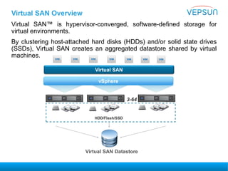 Virtual SAN™ is hypervisor-converged, software-defined storage for
virtual environments.
By clustering host-attached hard disks (HDDs) and/or solid state drives
(SSDs), Virtual SAN creates an aggregated datastore shared by virtual
machines.
vSphere
HDD/Flash/SSD
Virtual SAN
3-64
Virtual SAN Overview
Virtual SAN Datastore
 