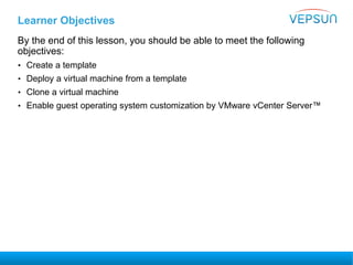 Learner Objectives
By the end of this lesson, you should be able to meet the following
objectives:
• Create a template
• Deploy a virtual machine from a template
• Clone a virtual machine
• Enable guest operating system customization by VMware vCenter Server™
 