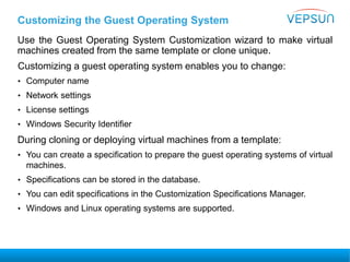 Customizing the Guest Operating System
Use the Guest Operating System Customization wizard to make virtual
machines created from the same template or clone unique.
Customizing a guest operating system enables you to change:
• Computer name
• Network settings
• License settings
• Windows Security Identifier
During cloning or deploying virtual machines from a template:
• You can create a specification to prepare the guest operating systems of virtual
machines.
• Specifications can be stored in the database.
• You can edit specifications in the Customization Specifications Manager.
• Windows and Linux operating systems are supported.
 