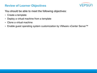 Review of Learner Objectives
You should be able to meet the following objectives:
• Create a template
• Deploy a virtual machine from a template
• Clone a virtual machine
• Enable guest operating system customization by VMware vCenter Server™
 
