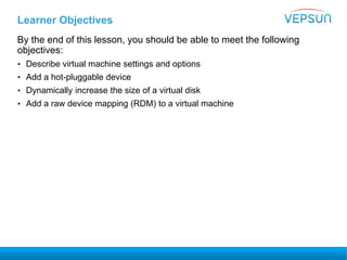 Learner Objectives
By the end of this lesson, you should be able to meet the following
objectives:
• Describe virtual machine settings and options
• Add a hot-pluggable device
• Dynamically increase the size of a virtual disk
• Add a raw device mapping (RDM) to a virtual machine
 