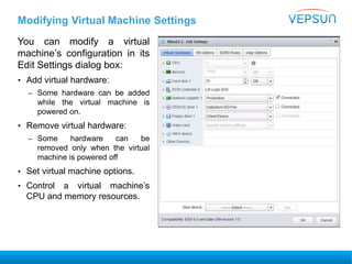 Modifying Virtual Machine Settings
You can modify a virtual
machine’s configuration in its
Edit Settings dialog box:
• Add virtual hardware:
– Some hardware can be added
while the virtual machine is
powered on.
• Remove virtual hardware:
– Some hardware can be
removed only when the virtual
machine is powered off
• Set virtual machine options.
• Control a virtual machine’s
CPU and memory resources.
 