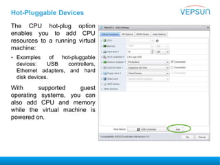 Hot-Pluggable Devices
The CPU hot-plug option
enables you to add CPU
resources to a running virtual
machine:
• Examples of hot-pluggable
devices: USB controllers,
Ethernet adapters, and hard
disk devices.
With supported guest
operating systems, you can
also add CPU and memory
while the virtual machine is
powered on.
 